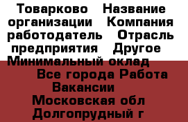 Товарково › Название организации ­ Компания-работодатель › Отрасль предприятия ­ Другое › Минимальный оклад ­ 18 000 - Все города Работа » Вакансии   . Московская обл.,Долгопрудный г.